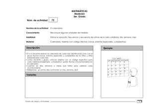 Núm. de actividad
Nombre de la actividad:
Conocimiento:
Habilidad:
Material:
Descripción:
Variante:
Ejemplo:
Fichero de Juegos y Actividades
MATEMÁTICAS
Medición
3er. Grado
73
El calendario.
Reconoce algunas unidades de medida.
Estima la duración, frecuencia y secuencia de rutinas de la vida cotidiana: día, semana, mes.
Calendario, tarjetas con código (fechas cívicas, eventos especiales, cumpleaños).
• El o la docente elabora el calendario de cada mes identificando junto con el
grupo fechas cívicas, eventos especiales y cumpleaños de los niños y niñas
presentándolo cada mes.
• Juntos docente y grupo, colocan tarjetas con un código específico para
cada celebración(ejemplo: cumpleaños= pastel, fechas cívicas=bandera) en
el calendario.
• Cuentan los días, semanas o meses que faltan para celebrar cada
acontecimiento.
• Reflexiones: ¿Cuántos días conforman un mes, semana, día?
76
 