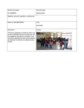 Nombre del juego:
EL ENREDO
Tipo del juego:
MODIFICADO
Objetivo: atención, equilibrio, coordinación.
Material: SIN MATERIAL Ciclo:
SEGUNDO
Desarrollo:
Todos los jugadores se darán la mano con
la única salvedad de que no podrá ser con
los jugadores que tiene a sus lados. Una
vez todos agarrados de las manos tratarán
de deshacer el enredo sin soltarse de las
manos.
Gráfica:
 
