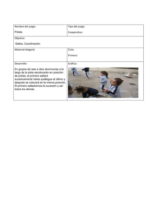 Nombre del juego:
Pídola
Tipo del juego:
Cooperativo.
Objetivo:
Saltos. Coordinación
Material:ninguno Ciclo:
Primero
Desarrollo:
En grupos de seis a diez alumnos/as a lo
largo de la pista secolocarán en posición
de pídola, el primero saltará
sucesivamente hasta quellegue al último y
después se colocará en la misma posición.
El primero saltadoinicia la sucesión y así
todos los demás.
Gráfica:
 
