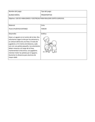 Nombre del juego:
BLANCO MÓVIL
Tipo del juego:
PREDEPORTIVO
Objetivo: USO DE HABILIDADES Y DESTREZAS PARA REALIZAR CIERTO EJERCICIO.
Material:
TELA O PLÁSTICO EXTENSO
Ciclo:
TERCER
Desarrollo:
Hacer un agujero en el centro de la tela. Dos
voluntarios cogen la tela por los extremos y
se colocan detrás de una línea. El resto de
jugadores a 5-6 metros de distancia, cada
uno con una pelota pequeña. Los voluntarios
deben moverse a lo largo de la línea,
manteniendo la tela tensa. Los jugadores
intentan meter las pelotas por el agujero.
Aumentar la distancia para alumnos de
mayor edad.
Gráfica:
 