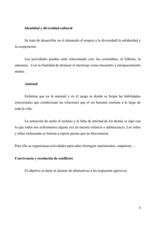 Identidad y diversidad cultural 
Se trata de desarrollar en el alumnado el respeto a la diversidadl la solidaridad y 
la cooperación. 
Las actividades pueden estar relacionadas con: las costumbres, el folklore, la 
artesania…Con la finalidad de destacar el mestizaje como encuentro y enriquecimiento 
mutuo. 
Amistad 
Enfatizar que en la amistad y en el juego es donde se forjan las habilidades 
emocionales que condicionan las relaciones que el ser humano sostiene a lo largo de 
toda la vida. 
La sensación de sentir el rechazo y la falta de amistad de los demás es algo con 
lo que todos nos enfrentamos alguna vez en nuestra infancia o adolescencia. Los niños 
y niñas rechazadas se limitan a repetir pautas que no funcionaron. 
Para ello se organizaran actividades para saber distinguir sentimientos, empatizar… 
Convivencia y resolución de conflictos 
El objetivo es dotar al alumno de alternativas a las respuestas agresivas. 
5 
 