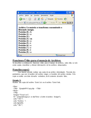 Funciones Útiles para el manejo de Archivos
Se describen a continuación funciones útiles para el manejo de archivos, entre ellas se verá
como copiar, renombrar y obtener información de los archivos almacenados.
Función copy()
Esta función permite realizar una copia de un archivo determinado. Necesita dos
parámetros, que son: el nombre del archivo origen y el nombre del archivo destino. Si la
copia se realiza con éxito devuelve verdadero, de lo contrario devuelve falso.
Ejemplo 9:
Realizar una copia del archivo Texto1.txt en el archivo Texto1.bak.
<Htm>
<Title> Ejemplo09-Copy.php </Title>
<Body>
<?Php
$origen="Texto1.txt";
$f = @fopen($origen,r) or die("Error al abrir el archivo: $origen");
echo "<H3>";
echo "Archivo: ";
echo fgets($f);
echo "<Br>";
 