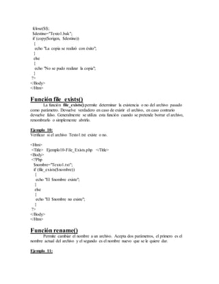 fclose($f);
$destino="Texto1.bak";
if (copy($origen, $destino))
{
echo "La copia se realizó con éxito";
}
else
{
echo "No se pudo realizar la copia";
}
?>
</Body>
</Htm>
Función file_exists()
La función file_exists() permite determinar la existencia o no del archivo pasado
como parámetro. Devuelve verdadero en caso de existir el archivo, en caso contrario
devuelve falso. Generalmente se utiliza esta función cuando se pretende borrar el archivo,
renombrarlo o simplemente abrirlo.
Ejemplo 10:
Verificar si el archivo Texto1.txt existe o no.
<Htm>
<Title> Ejemplo10-File_Exists.php </Title>
<Body>
<?Php
$nombre="Texto1.txt";
if (file_exists($nombre))
{
echo "El $nombre existe";
}
else
{
echo "El $nombre no existe";
}
?>
</Body>
</Htm>
Función rename()
Permite cambiar el nombre a un archivo. Acepta dos parámetros, el primero es el
nombre actual del archivo y el segundo es el nombre nuevo que se le quiere dar.
Ejemplo 11:
 