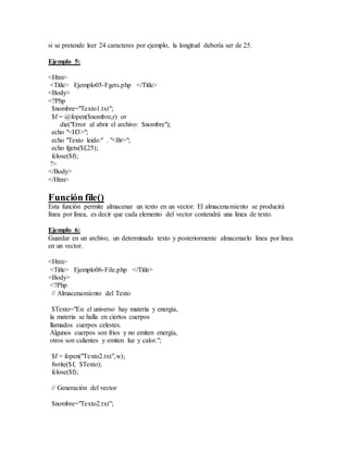 si se pretende leer 24 caracteres por ejemplo, la longitud debería ser de 25.
Ejemplo 5:
<Htm>
<Title> Ejemplo05-Fgets.php </Title>
<Body>
<?Php
$nombre="Texto1.txt";
$f = @fopen($nombre,r) or
die("Error al abrir el archivo: $nombre");
echo "<H3>";
echo "Texto leido:" . "<Br>";
echo fgets($f,25);
fclose($f);
?>
</Body>
</Htm>
Función file()
Esta función permite almacenar un texto en un vector. El almacenamiento se producirá
línea por línea, es decir que cada elemento del vector contendrá una línea de texto.
Ejemplo 6:
Guardar en un archivo, un determinado texto y posteriormente almacenarlo línea por línea
en un vector.
<Htm>
<Title> Ejemplo06-File.php </Title>
<Body>
<?Php
// Almacenamiento del Texto
$Texto="En el universo hay materia y energía,
la materia se halla en ciertos cuerpos
llamados cuerpos celestes.
Algunos cuerpos son frios y no emiten energía,
otros son calientes y emiten luz y calor.";
$f = fopen("Texto2.txt",w);
fwrite($f, $Texto);
fclose($f);
// Generación del vector
$nombre="Texto2.txt";
 