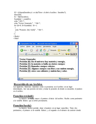 $f = @fopen($nombre,r) or die("Error al abrir el archivo: $nombre");
fclose($f);
$v = file($nombre);
$cantidad = count($v);
echo "<H3>";
echo "Vector Generado:" . "<Br>";
for ($i=0; $i<$cantidad; $i++)
{
echo "Posición [$i]: $v[$i]" . "<Br>";
}
?>
</Body>
</Htm>
Recorrido de un Archivo
Las siguientes funciones muestran como se posiciona en el archivo en un lugar
determinado, leer una porción de texto y tomar la posición de donde se encuentra el puntero
en el archivo.
Función rewind()
La función rewind() mueve el puntero al inicio del archivo. Recibe como parámetro
a la variable fichero que se abrió previamente.
Función fseek()
La función fseek() permite situar el puntero en un lugar específico. Tiene dos
parámetros, el primero es la variable fichero, y el segundo es el número de carácter donde
 