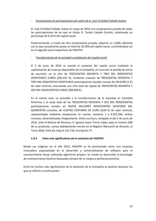 12
- Compraventa de participaciones por parte de D. José Cristóbal Callado Solana
D. José Cristóbal Callado realiza en mayo de 2014 una compraventa privada de todas
las participaciones de las que es titular D. Tomás Catalán Carrión, ostentando un
porcentaje de 9,10 % del capital social.
Posteriormente, a través de otra compraventa privada, adquirió un 1,68% adicional
con lo que actualmente posee un total de 10,78% del capital social, convirtiéndose así
en el segundo socio mayoritario de FACEPHI.
- Transformación de la sociedad y ampliación del capital social
El 2 de junio de 2014 se acordó el aumento del capital social mediante la
capitalización de reservas disponibles de la Compañía, en concreto la partida de prima
de asunción, en la cifra de TRESCIENTOS NOVENTA Y TRES MIL DOSCIENTOS
VEINTICINCO EUROS (393.225 €), mediante creación de TRESCIENTAS NOVENTA Y
TRES MIL DOSCIENTAS VEINTICINCO participaciones sociales nuevas de UN EURO (1 €)
de valor nominal, alcanzando una cifra total de capital de TRESCIENTOS NOVENTA Y
SEIS MIL NOVECIENTOS EUROS (396.900 €).
En el mismo acto, se procedió a la transformación de la sociedad en Sociedad
Anónima, y al canje total de las TRESCIENTAS NOVENTA Y SEIS MIL NOVECIENTAS
participaciones sociales en NUEVE MILLONES NOVECIENTOS VEINTIDOS MIL
QUINIENTAS acciones, de CUATRO CÉNTIMOS DE EURO (0,04 €) de valor nominal,
representadas mediante anotaciones en cuenta, números 1 a 9.922.500, ambos
inclusive, desembolsadas íntegramente. Dicha escritura, otorgada el día 5 de junio de
2014, ante el Notario de Almansa, D. Ignacio Javier Torres López, bajo el número 600
de su protocolo, consta debidamente inscrita en el Registro Mercantil de Alicante, al
Tomo 3634, Folio 63, Hoja A-131.726, Inscripción 7ª.
1.4.3 Hitos más significativos de la evolución de FACEPHI
Desde sus orígenes en el año 2012, FACEPHI se ha posicionado como una empresa
innovadora especializada en el desarrollo y comercialización de software para el
reconocimiento facial, utilizando algoritmos propios. Su misión es desarrollar la tecnología
de reconocimiento facial en búsqueda siempre de su mejora y perfeccionamiento.
Entre los hechos más significativos de la evolución de la Compañía se podrían destacar los
que se refieren a continuación:
 