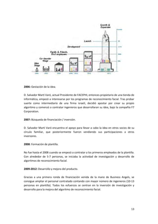 13
2006: Gestación de la idea.
D. Salvador Martí Varó, actual Presidente de FACEPHI, entonces propietario de una tienda de
informática, empezó a interesarse por los programas de reconocimiento facial. Tras probar
suerte como intermediario de una firma israelí, decidió apostar por crear su propio
algoritmo y comenzó a contratar ingenieros que desarrollaran su idea, bajo la compañía F7
Corporation.
2007: Búsqueda de financiación / inversión.
D. Salvador Martí Varó encuentra el apoyo para llevar a cabo la idea en otros socios de su
círculo familiar, que posteriormente fueron vendiendo sus participaciones a otros
inversores.
2008: Formación de plantilla.
No fue hasta el 2008 cuando se empezó a contratar a los primeros empleados de la plantilla.
Con alrededor de 5-7 personas, se iniciaba la actividad de investigación y desarrollo de
algoritmos de reconocimiento facial.
2009-2012: Desarrollo y mejora del producto.
Gracias a una primera ronda de financiación venida de la mano de Business Angels, se
consigue ampliar el personal contratado contando con mayor número de ingenieros (10-13
personas en plantilla). Todos los esfuerzos se centran en la inversión de investigación y
desarrollo para la mejora del algoritmo de reconocimiento facial.
 