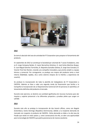 14
2012
Se toma la decisión del cese de actividad de F7 Corporation para preparar el lanzamiento del
producto.
En septiembre de 2012 se constituye la Sociedad por voluntad de 7 socios fundadores, esto
es D. Jorge Company Barber, D. Javier Barrachina Giménez, D. José Carlos Martínez Burgui,
D. Juan Miguel Sánchez Torrecillas, D. Alejandro González Galiana, D. Jorge Sanz Estrada y D.
Vicente Terol San Román, creando una compañía innovadora, que pronto amplió su equipo
técnico y comercial. Por consiguiente, se produjo una mejora del producto tanto a nivel
interno (fiabilidad, rapidez, etc.) como externo (mejora de la interfaz y experiencia de
usuario).
Se produce la incorporación de toda la plantilla de trabajadores de F7 Corporation a
FACEPHI. Además se lleva a cabo una segunda ronda de financiación que facilita a la
Compañía la incorporación de un Departamento Comercial (14-16 personas en plantilla) y el
lanzamiento definitivo del producto al mercado.
Durante este ejercicio, se destinó una cantidad significativa de recursos humanos para dar
impulso y soporte presencial a los diferentes proyectos y pruebas piloto que surgen en
LATAM.
2013
Durante este año se produjo la incorporación de dos branch offices, como son Bogotá
(Colombia) y Santo Domingo (República Dominicana), debido a la incipiente demanda de
mercado con respecto al producto de FACEPHI.. Dicha demanda se debe a la alta tasa de
fraude que existe en estos países y, como consecuencia de ello, se abre una oportunidad
para la tecnología de FACEPHI que podría posicionarse de manera excelente.
 