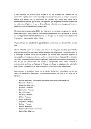 15
A este respecto, las branch offices surgen a raíz de acuerdos de colaboración con
reconocidos expertos en el sector tecnológico. Es destacable que no se trata de estructuras
propias sino ajenas, con un porcentaje de comisión por venta, que puede variar
dependiendo del país del que se trate. Las personas que dirigen estas oficinas comerciales
son originarias del país en el que se desarrolla esta actividad comercial, ya que tienen un
mayor conocimiento de cada mercado concreto.
Además, se comienza a analizar EE.UU por tratarse de un mercado emergente, con grandes
potenciales tanto a nivel comercial como a nivel de desarrollo. Concretamente, se produjo
una investigación en el Estado de California, por albergar una de las zonas tecnológicas más
innovadoras a nivel mundial: Silicon Valley.
Actualmente se está estudiando la posibilidad de apertura de una branch office en esta
zona.
Además FACEPHI cuenta con el apoyo de Partners tecnológicos repartidos por distintos
países de Latinoamérica, que hacen la labor de desarrollo del producto e implementación de
la tecnología en estos países. Por lo general, los Partners son compañías expertas en
tecnología biométrica que cuentan con un fuerte asentamiento en el país donde se localizan.
. No tienen exclusividad ninguno de ellos y se ha firmado un Acuerdo de Confidencialidad, en
aras de que la comunicación sea segura y transparente entre ambas compañías;
posteriormente se firma un Acuerdo de Alianza, en el cual se establecen los principales
aspectos de la colaboración, así como la búsqueda conjunta de potenciales clientes.
A continuación se detalla un listado con el número de Partners tecnológicos con los que
cuenta FACEPHI a fecha del presente Documento Informativo, así como el país en el que se
localizan:
- México: 4 Partners, uno de ellos con presencia en otros países de LATAM.
- Panamá: 2 Partners.
- Costa Rica: 3 Partners.
- Ecuador: 2 Partners.
- Colombia: 5 Partners.
- Perú: 5 Partners.
- Uruguay: 1 Partner.
- Chile: 6 Partners.
- Brasil: 5 Partners.
- Argentina: 1 Partner.
- Bolivia: 1 Partner.
- España: 4 Partners.
- República Dominicana: 1 Partner.
- Puerto Rico: 1 Partner.
 