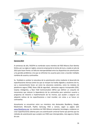 16
Ejercicio 2014
A comienzos de año, FACEPHI es nombrado nuevo miembro de FIDO Alliance (Fast Identity
Online, por sus siglas en inglés), consorcio empresarial sin ánimo de lucro, creado en julio de
2012 para hacer frente a la falta de interoperabilidad entre los dispositivos de autenticación
y los grandes problemas a los que se enfrentan los usuarios para crear y recordar múltiples
nombres de usuario y contraseñas.
Su finalidad es cambiar la naturaleza de la autenticación online mediante el desarrollo de
especificaciones técnicas (entre las que se incluyen las huellas digitales y escáneres de iris,
voz y reconocimiento facial, así como las soluciones existentes, como los módulos de
plataforma segura (TPM), llaves USB de seguridad , elementos seguros incorporados (ESE),
tarjetas inteligentes, y Near Field Communication (NFC)) que definen un conjunto de
mecanismos que reducen la dependencia de las contraseñas para autenticar usuarios y
programas de industria e implementación de los mismos, que ayudan a asegurar una
adopción exitosa de las especificaciones a nivel mundial, con vistas a un futuro sin
contraseñas.
Actualmente se encuentran entre sus miembros más destacados BlackBerry, Google,
MasterCard, Microsoft, PayPal, Samsung, VISA y Lenovo, según su página web
www.fidoalliance.org. Los miembros de FIDO Alliance comparten tecnología y colaboran en
crear especificaciones abiertas para una autenticación universal fuerte que permita que los
métodos de autenticación que cumplen con FIDO sean interoperables, más seguros y fáciles
de usar.
 