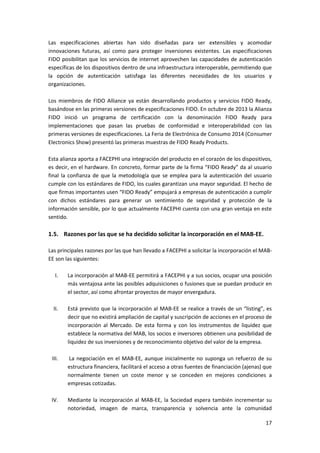 17
Las especificaciones abiertas han sido diseñadas para ser extensibles y acomodar
innovaciones futuras, así como para proteger inversiones existentes. Las especificaciones
FIDO posibilitan que los servicios de internet aprovechen las capacidades de autenticación
específicas de los dispositivos dentro de una infraestructura interoperable, permitiendo que
la opción de autenticación satisfaga las diferentes necesidades de los usuarios y
organizaciones.
Los miembros de FIDO Alliance ya están desarrollando productos y servicios FIDO Ready,
basándose en las primeras versiones de especificaciones FIDO. En octubre de 2013 la Alianza
FIDO inició un programa de certificación con la denominación FIDO Ready para
implementaciones que pasan las pruebas de conformidad e interoperabilidad con las
primeras versiones de especificaciones. La Feria de Electrónica de Consumo 2014 (Consumer
Electronics Show) presentó las primeras muestras de FIDO Ready Products.
Esta alianza aporta a FACEPHI una integración del producto en el corazón de los dispositivos,
es decir, en el hardware. En concreto, formar parte de la firma “FIDO Ready” da al usuario
final la confianza de que la metodología que se emplea para la autenticación del usuario
cumple con los estándares de FIDO, los cuales garantizan una mayor seguridad. El hecho de
que firmas importantes usen “FIDO Ready” empujará a empresas de autenticación a cumplir
con dichos estándares para generar un sentimiento de seguridad y protección de la
información sensible, por lo que actualmente FACEPHI cuenta con una gran ventaja en este
sentido.
1.5. Razones por las que se ha decidido solicitar la incorporación en el MAB-EE.
Las principales razones por las que han llevado a FACEPHI a solicitar la incorporación el MAB-
EE son las siguientes:
I. La incorporación al MAB-EE permitirá a FACEPHI y a sus socios, ocupar una posición
más ventajosa ante las posibles adquisiciones o fusiones que se puedan producir en
el sector, así como afrontar proyectos de mayor envergadura.
II. Está previsto que la incorporación al MAB-EE se realice a través de un “listing”, es
decir que no existirá ampliación de capital y suscripción de acciones en el proceso de
incorporación al Mercado. De esta forma y con los instrumentos de liquidez que
establece la normativa del MAB, los socios e inversores obtienen una posibilidad de
liquidez de sus inversiones y de reconocimiento objetivo del valor de la empresa.
III. La negociación en el MAB-EE, aunque inicialmente no suponga un refuerzo de su
estructura financiera, facilitará el acceso a otras fuentes de financiación (ajenas) que
normalmente tienen un coste menor y se conceden en mejores condiciones a
empresas cotizadas.
IV. Mediante la incorporación al MAB-EE, la Sociedad espera también incrementar su
notoriedad, imagen de marca, transparencia y solvencia ante la comunidad
 