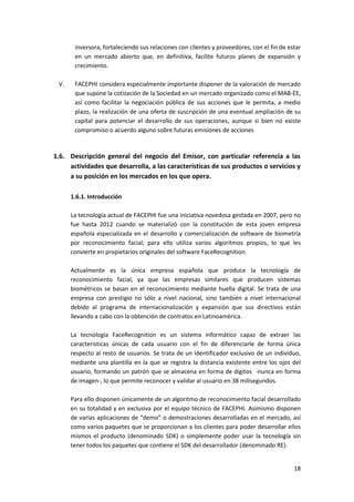 18
inversora, fortaleciendo sus relaciones con clientes y proveedores, con el fin de estar
en un mercado abierto que, en definitiva, facilite futuros planes de expansión y
crecimiento.
V. FACEPHI considera especialmente importante disponer de la valoración de mercado
que supone la cotización de la Sociedad en un mercado organizado como el MAB-EE,
así como facilitar la negociación pública de sus acciones que le permita, a medio
plazo, la realización de una oferta de suscripción de una eventual ampliación de su
capital para potenciar el desarrollo de sus operaciones, aunque si bien no existe
compromiso o acuerdo alguno sobre futuras emisiones de acciones
1.6. Descripción general del negocio del Emisor, con particular referencia a las
actividades que desarrolla, a las características de sus productos o servicios y
a su posición en los mercados en los que opera.
1.6.1. Introducción
La tecnología actual de FACEPHI fue una iniciativa novedosa gestada en 2007, pero no
fue hasta 2012 cuando se materializó con la constitución de esta joven empresa
española especializada en el desarrollo y comercialización de software de biometría
por reconocimiento facial; para ello utiliza varios algoritmos propios, lo que les
convierte en propietarios originales del software FaceRecognition.
Actualmente es la única empresa española que produce la tecnología de
reconocimiento facial, ya que las empresas similares que producen sistemas
biométricos se basan en el reconocimiento mediante huella digital. Se trata de una
empresa con prestigio no sólo a nivel nacional, sino también a nivel internacional
debido al programa de internacionalización y expansión que sus directivos están
llevando a cabo con la obtención de contratos en Latinoamérica.
La tecnología FaceRecognition es un sistema informático capaz de extraer las
características únicas de cada usuario con el fin de diferenciarle de forma única
respecto al resto de usuarios. Se trata de un identificador exclusivo de un individuo,
mediante una plantilla en la que se registra la distancia existente entre los ojos del
usuario, formando un patrón que se almacena en forma de dígitos -nunca en forma
de imagen-, lo que permite reconocer y validar al usuario en 38 milisegundos.
Para ello disponen únicamente de un algoritmo de reconocimiento facial desarrollado
en su totalidad y en exclusiva por el equipo técnico de FACEPHI. Asimismo disponen
de varias aplicaciones de “demo” o demostraciones desarrolladas en el mercado, así
como varios paquetes que se proporcionan a los clientes para poder desarrollar ellos
mismos el producto (denominado SDK) o simplemente poder usar la tecnología sin
tener todos los paquetes que contiene el SDK del desarrollador (denominado RE).
 