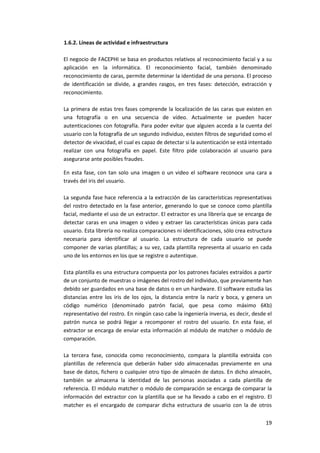 19
1.6.2. Líneas de actividad e infraestructura
El negocio de FACEPHI se basa en productos relativos al reconocimiento facial y a su
aplicación en la informática. El reconocimiento facial, también denominado
reconocimiento de caras, permite determinar la identidad de una persona. El proceso
de identificación se divide, a grandes rasgos, en tres fases: detección, extracción y
reconocimiento.
La primera de estas tres fases comprende la localización de las caras que existen en
una fotografía o en una secuencia de vídeo. Actualmente se pueden hacer
autenticaciones con fotografía. Para poder evitar que alguien acceda a la cuenta del
usuario con la fotografía de un segundo individuo, existen filtros de seguridad como el
detector de vivacidad, el cual es capaz de detectar si la autenticación se está intentado
realizar con una fotografía en papel. Este filtro pide colaboración al usuario para
asegurarse ante posibles fraudes.
En esta fase, con tan solo una imagen o un video el software reconoce una cara a
través del iris del usuario.
La segunda fase hace referencia a la extracción de las características representativas
del rostro detectado en la fase anterior, generando lo que se conoce como plantilla
facial, mediante el uso de un extractor. El extractor es una librería que se encarga de
detectar caras en una imagen o video y extraer las características únicas para cada
usuario. Esta librería no realiza comparaciones ni identificaciones, sólo crea estructura
necesaria para identificar al usuario. La estructura de cada usuario se puede
componer de varias plantillas; a su vez, cada plantilla representa al usuario en cada
uno de los entornos en los que se registre o autentique.
Esta plantilla es una estructura compuesta por los patrones faciales extraídos a partir
de un conjunto de muestras o imágenes del rostro del individuo, que previamente han
debido ser guardados en una base de datos o en un hardware. El software estudia las
distancias entre los iris de los ojos, la distancia entre la nariz y boca, y genera un
código numérico (denominado patrón facial, que pesa como máximo 6Kb)
representativo del rostro. En ningún caso cabe la ingeniería inversa, es decir, desde el
patrón nunca se podrá llegar a recomponer el rostro del usuario. En esta fase, el
extractor se encarga de enviar esta información al módulo de matcher o módulo de
comparación.
La tercera fase, conocida como reconocimiento, compara la plantilla extraída con
plantillas de referencia que deberán haber sido almacenadas previamente en una
base de datos, fichero o cualquier otro tipo de almacén de datos. En dicho almacén,
también se almacena la identidad de las personas asociadas a cada plantilla de
referencia. El módulo matcher o módulo de comparación se encarga de comparar la
información del extractor con la plantilla que se ha llevado a cabo en el registro. El
matcher es el encargado de comparar dicha estructura de usuario con la de otros
 