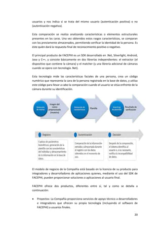 20
usuarios y nos indica si se trata del mismo usuario (autenticación positiva) o no
(autenticación negativa).
Esta comparación se realiza analizando características o elementos estructurales
presentes en las caras. Una vez obtenidos estos rasgos característicos, se comparan
con los previamente almacenados, permitiendo verificar la identidad de la persona. Es
éste quién dará la respuesta final de reconocimiento positivo o negativo.
El principal producto de FACEPHI es un SDK desarrollado en .Net, Silverlight, Android,
Java y C++, y consiste básicamente en dos librerías independientes: el extractor (el
dispositivo que contiene la cámara) y el matcher (y una librería adicional de cámaras
cuando se opera con tecnología .Net).
Esta tecnología mide las características faciales de una persona, crea un código
numérico que representa la cara de la persona registrada en la base de datos, y utiliza
este código para llevar a cabo la comparación cuando el usuario se sitúa enfrente de la
cámara durante su identificación.
El modelo de negocio de la Compañía está basado en la licencia de su producto para
integradores y desarrolladores de aplicaciones quienes, mediante el uso del SDK de
FACEPHI, pueden proporcionar soluciones o aplicaciones al usuario final.
FACEPHI ofrece dos productos, diferentes entre sí, tal y como se detalla a
continuación:
 Proyectos: La Compañía proporciona servicios de apoyo técnico a desarrolladores
e integradores que ofrecen su propia tecnología (incluyendo el software de
FACEPHI) a usuarios finales.
 