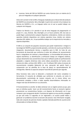 21
 Licencias: Venta del SDK de FACEPHI con varias licencias (con un máximo de 5)
para ser integradas en cualquier aplicación.
Antes de la versión 5.0 de la SDK, el lenguaje empleado para el desarrollo del producto
de FACEPHI era únicamente .Net y Silverlight. A partir de la versión 5.0 se traducen las
librerías de FACEPHI a C++, un lenguaje nativo con el cual se puede trabajar con
cualquier otro lenguaje.
Traducir las librerías a C++ permite el uso de otros lenguajes de programación: el
propio C++, Java, Android, .Net, Silverlight y en un futuro próximo, iOS. Con esto se
puede llegar a prácticamente cualquier dispositivo: ordenadores, móviles con sistema
operativo Android, dispositivos con sistema operativo Linux, móviles con sistema
operativo iOS, tablets, etc., lo que posibilita trabajar con la mayoría de los mercados y
soportes disponibles.
El SDK es un conjunto de paquetes necesarios para poder implementar e integrar la
tecnología de FACEPHI, proporcionando ejemplos, controles de usuario que facilitan la
integración, documentación técnica y específica para la SDK. Se trata de una
herramienta de desarrollo que conforma el motor del software de reconocimiento
facial a integradores de sistemas y desarrolladores. La funcionalidad del proceso de
registro biométrico, su identificación y verificación trabaja con imágenes estáticas,
aunque obviamente esta característica hace que el software pueda ser perfectamente
adaptable a orígenes dinámicos tales como vídeos procedentes de fuentes como
cámaras de vídeo, archivos (AVI, MPEG…), etc. El software SDK realiza el proceso de
reconocimiento completo (detección de cara, extracción del patrón facial y
comparación con las plantillas de la base de datos) en aproximadamente 38
milisegundos. Además es capaz de comparar hasta 80.321 patrones por segundo.
Otras funciones tales como la detección y localización del rostro completan la
herramienta. El conjunto de utilidades que conforman la solución, así como la
documentación suministrada de manera conjunta con la misma ofrece una
herramienta completa y eficaz a todos aquellos desarrolladores interesados en
integrar este tipo de biometría en sus soluciones.
El funcionamiento es sencillo. Se debe comenzar con un registro previo ya que, para
que un individuo pueda hacer uso del reconocimiento facial, es necesario registrar
previamente sus características faciales y así disponer de información con la que
comparar y por consiguiente decidir. El proceso de registro es muy sencillo y amigable,
ya que solo tarda 1-2 segundos en ser registrados y el usuario puede hablar y
gesticular sin problemas durante la duración del proceso. Esta información recogida,
todo este conjunto de patrones faciales captados (llamada plantilla de usuario) serán
almacenados en la Base de Datos.
 