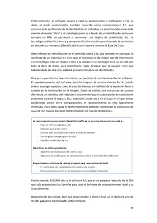 22
Posteriormente, el software llevará a cabo la autenticación / verificación (1:1), es
decir, el modo autenticación, también conocido como reconocimiento 1:1, que
consiste en la verificación de la identidad de un individuo. La autenticación viene dada
cuando el usuario “dice” a la tecnología quién es a través de un identificador como por
ejemplo un DNI, un password o username, una tarjeta de proximidad, etc. La
tecnología activará la cámara y comparará la información que el usuario le suministra
en ese preciso momento (identificador) con el que ya tiene en la Base de Datos.
Otro método de identificación es el conocido como 1:N, que consiste en averiguar la
identidad de un individuo. En este caso el individuo no da ningún tipo de información
a la tecnología. Solo se situará frente a la cámara y la tecnología hará un barrido por
toda la Base de Datos para identificarlo (cabe destacar que el usuario tiene que
haberse dado de alta en el sistema previamente para ser identificado).
Una vez superadas las fases anteriores, se produce el reentrenamiento del software.
El reentrenamiento del software permite mejorar el reconocimiento facial cuando
entran en juego aspectos como el paso del tiempo, variabilidad de la expresión facial o
cambio en la iluminación de la imagen. Como es sabido, una estructura de usuario
diferencia un individuo del resto pero únicamente bajo el subconjunto de condiciones
presentes durante el registro (luz, expresión facial, etc.). En el caso en el que dichas
condiciones varíen entre comparaciones, el reconocimiento se verá ligeramente
mermado. Para estos casos el reentrenamiento permite realimentar la estructura de
usuario con nuevos patrones representativos de nuevas condiciones.
Paralelamente, FACEPHI oferta el software RE, que es un paquete reducido de la SDK
que solo proporciona las librerías para usar el Software de reconocimiento facial y su
licenciamiento.
Dependiendo del cliente, bien sea desarrollador o cliente final, se le facilitará uno de
los dos paquetes mencionados anteriormente.
 