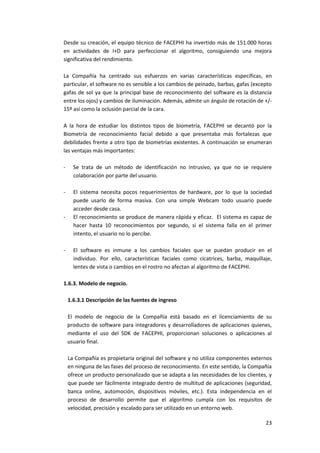 23
Desde su creación, el equipo técnico de FACEPHI ha invertido más de 151.000 horas
en actividades de I+D para perfeccionar el algoritmo, consiguiendo una mejora
significativa del rendimiento.
La Compañía ha centrado sus esfuerzos en varias características específicas, en
particular, el software no es sensible a los cambios de peinado, barbas, gafas (excepto
gafas de sol ya que la principal base de reconocimiento del software es la distancia
entre los ojos) y cambios de iluminación. Además, admite un ángulo de rotación de +/-
15º así como la oclusión parcial de la cara.
A la hora de estudiar los distintos tipos de biometría, FACEPHI se decantó por la
Biometría de reconocimiento facial debido a que presentaba más fortalezas que
debilidades frente a otro tipo de biometrías existentes. A continuación se enumeran
las ventajas más importantes:
- Se trata de un método de identificación no intrusivo, ya que no se requiere
colaboración por parte del usuario.
- El sistema necesita pocos requerimientos de hardware, por lo que la sociedad
puede usarlo de forma masiva. Con una simple Webcam todo usuario puede
acceder desde casa.
- El reconocimiento se produce de manera rápida y eficaz. El sistema es capaz de
hacer hasta 10 reconocimientos por segundo, si el sistema falla en el primer
intento, el usuario no lo percibe.
- El software es inmune a los cambios faciales que se puedan producir en el
individuo. Por ello, características faciales como cicatrices, barba, maquillaje,
lentes de vista o cambios en el rostro no afectan al algoritmo de FACEPHI.
1.6.3. Modelo de negocio.
1.6.3.1 Descripción de las fuentes de ingreso
El modelo de negocio de la Compañía está basado en el licenciamiento de su
producto de software para integradores y desarrolladores de aplicaciones quienes,
mediante el uso del SDK de FACEPHI, proporcionan soluciones o aplicaciones al
usuario final.
La Compañía es propietaria original del software y no utiliza componentes externos
en ninguna de las fases del proceso de reconocimiento. En este sentido, la Compañía
ofrece un producto personalizado que se adapta a las necesidades de los clientes, y
que puede ser fácilmente integrado dentro de multitud de aplicaciones (seguridad,
banca online, automoción, dispositivos móviles, etc.). Esta independencia en el
proceso de desarrollo permite que el algoritmo cumpla con los requisitos de
velocidad, precisión y escalado para ser utilizado en un entorno web.
 