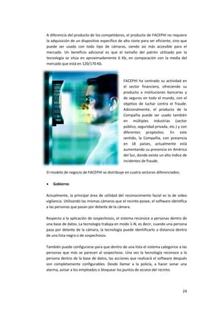 24
A diferencia del producto de los competidores, el producto de FACEPHI no requiere
la adquisición de un dispositivo específico de alto coste para ser eficiente, sino que
puede ser usado con todo tipo de cámaras, siendo así más accesible para el
mercado. Un beneficio adicional es que el tamaño del patrón utilizado por la
tecnología se sitúa en aproximadamente 6 Kb, en comparación con la media del
mercado que está en 120/170 Kb.
FACEPHI ha centrado su actividad en
el sector financiero, ofreciendo su
producto a instituciones bancarias y
de seguros en todo el mundo, con el
objetivo de luchar contra el fraude.
Adicionalmente, el producto de la
Compañía puede ser usado también
en múltiples industrias (sector
público, seguridad privada, etc.) y con
diferentes propósitos. En este
sentido, la Compañía, con presencia
en 18 países, actualmente está
aumentando su presencia en América
del Sur, donde existe un alto índice de
incidentes de fraude.
El modelo de negocio de FACEPHI se distribuye en cuatro sectores diferenciados:
 Gobierno
Actualmente, la principal área de utilidad del reconocimiento facial es la de video
vigilancia. Utilizando las mismas cámaras que el recinto posee, el software identifica
a las personas que pasan por delante de la cámara.
Respecto a la aplicación de sospechosos, el sistema reconoce a personas dentro de
una base de datos. La tecnología trabaja en modo 1-N, es decir, cuando una persona
pasa por delante de la cámara, la tecnología puede identificarlo a distancia dentro
de una lista negra o de sospechosos.
También puede configurarse para que dentro de una lista el sistema categorice a las
personas que más se parecen al sospechoso. Una vez la tecnología reconoce a la
persona dentro de la base de datos, las acciones que realizará el software después
son completamente configurables. Desde llamar a la policía, a hacer sonar una
alarma, avisar a los empleados o bloquear los puntos de acceso del recinto.
 