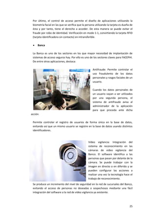 25
Por último, el control de acceso permite el diseño de aplicaciones utilizando la
biometría facial en las que se verifica que la persona utilizando la tarjeta es dueña de
ésta y por tanto, tiene el derecho a acceder. De esta manera se puede evitar el
fraude por robo de identidad. Verificación en modo 1-1, convirtiendo la tarjeta RFID
(tarjeta identificadora sin contacto) en intransferible.
 Banca
La Banca es uno de los sectores en los que mayor necesidad de implantación de
sistemas de acceso seguros hay. Por ello es uno de los sectores claves para FACEPHI.
De entre otras aplicaciones, destaca:
Antifraude: Permite controlar el
uso fraudulento de los datos
personales y rasgos faciales de un
usuario.
Cuando los datos personales de
un usuario vayan a ser utilizados
por una segunda persona, el
sistema de antifraude avisa al
administrador de la aplicación
para que proceda ante dicha
acción.
Permite controlar el registro de usuarios de forma única en la base de datos,
evitando así que un mismo usuario se registre en la base de datos usando distintos
identificadores.
Video vigilancia: Integración del
sistema de reconocimiento en las
cámaras de video vigilancia del
Banco. El software identifica a las
personas que pasan por delante de la
cámara. Se puede trabajar con la
imagen en directo o en diferido y se
pueden configurar las acciones a
realizar una vez la tecnología hace el
trabajo de reconocimiento.
Se produce un incremento del nivel de seguridad en la red de sucursales del Banco,
evitando el acceso de personas no deseadas o sospechosos mediante una fácil
integración del software a la red de video vigilancia ya existente.
 