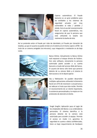 26
Cajeros automáticos: El fraude
bancario es un gran problema para
las entidades y los sistemas de
seguridad actuales son muy
vulnerables al robo / pérdida /
olvido. Con el uso del reconocimiento
facial en cajeros automáticos, nos
aseguramos de que la persona que
está utilizando la tarjeta sea
realmente la dueña de ésta.
Así se pretende evitar el fraude por robo de identidad y el fraude por clonación de
tarjetas, ya que el usuario se puede enrolar en el sistema en el mismo cajero o ATM. Se
trata de un sistema amigable (no-intrusivo), cuya integración e instalación es de bajo
costo.
Banca Online: Actualmente la Banca Online
está expuesta al ataque directo de hackers.
Con este software, únicamente la persona
autorizada podrá acceder a su cuenta
bancaria a través del servicio Web del banco.
El usuario de banca sólo tiene que ponerse
delante de su cámara Web y el sistema le
dará acceso o no le dejará operar.
Vip y fidelización: Se pueden desarrollar
múltiples aplicaciones utilizando la biometría
facial con el fin de reconocer a una persona y
así adecuar el trato que ésta recibe. Permite
el reconocimiento de un cliente importante,
la asistencia personalizada y la mejora en los
protocolos de atención al cliente.
Single SingOn: Aplicación para el Login de
los empleados del Banco a sus ordenadores
personales. El sistema identifica si la
persona delante de la cámara está
autorizada para acceder al equipo. Permite
el acceso en modo 1-1, garantiza la
seguridad en cuanto a datos confidenciales,
tiene un bajo requerimiento de Hardware
 