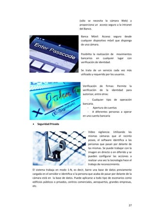 27
(sólo se necesita la cámara Web) y
proporciona un acceso seguro a la intranet
del Banco.
Banca Móvil: Acceso seguro desde
cualquier dispositivo móvil que disponga
de una cámara.
Posibilita la realización de movimientos
bancarios en cualquier lugar con
verificación de identidad.
Se trata de un servicio cada vez más
utilizado y requerido por los usuarios.
Verificación de firmas: Permite la
verificación de la identidad para
autorizar, entre otras:
- Cualquier tipo de operación
bancaria.
- Apertura de cuentas
- A diferentes personas a operar
en una cuenta bancaria
 Seguridad Privada
Video vigilancia: Utilizando las
mismas cámaras que el recinto
posee, el software identifica a las
personas que pasan por delante de
las mismas. Se puede trabajar con la
imagen en directo o en diferido y se
pueden configurar las acciones a
realizar una vez la tecnología hace el
trabajo de reconocimiento.
El sistema trabaja en modo 1-N, es decir, barre una base de datos previamente
cargada en el servidor e identifica si la persona que acaba de pasar por delante de la
cámara está en la base de datos. Puede aplicarse a todo tipo de escenarios como
edificios públicos o privados, centros comerciales, aeropuertos, grandes empresas,
etc.
 