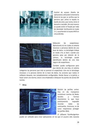 28
Control de acceso: Diseño de
aplicaciones utilizando la biometría
facial en las que se verifica que la
persona que utiliza la tarjeta es
dueña de esta y por tanto, tiene el
derecho a acceder. De esta manera
se puede evitar el fraude por robo
de identidad. Verificación en modo
1-1, convirtiendo la tarjeta RFID en
intransferible.
Detección de sospechosos:
Aplicaciones en las cuales el sistema
reconoce a personas dentro de una
base de datos. La tecnología trabaja
en modo 1-N, es decir, cuando una
persona pasa por delante de la
cámara, la tecnología puede
identificarlo dentro de una lista
negra o de sospechosos.
También puede configurarse para
que dentro de una lista, el sistema
categorice las personas que más se parecen al sospechoso. Una vez la tecnología
reconoce a la persona dentro de la base de datos, las acciones que realiza el
software después, son completamente configurables. Desde llamar a la policía, a
hacer sonar una alarma, avisar a los empleados o bloquear los puntos de acceso del
recinto.

Otras
Gestión de perfiles online:
Hoy en día manejamos
numerosas cuentas de Redes
Sociales y Correos
Electrónicos lo que hace
prácticamente imposible
recordar todas las
contraseñas. Asimismo, es de
suma importancia proteger
los perfiles Web.
El software FaceRecognition
puede ser utilizado para crear aplicaciones en las que el usuario sólo necesita
 