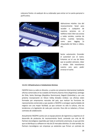 29
colocarse frente a la webcam de su ordenador para entrar en la cuenta personal o
perfil online.
Aplicaciones móviles: Uso del
reconocimiento facial para
acceder a cualquiera de
nuestros servicios en el
teléfono móvil. Bien sea acceso
a redes sociales, cuentas de
correo, cuentas bancarias,
como para tagging (o
etiquetado) de fotos o vídeos,
etc.
Sector automoción: Encender
el automóvil con el rostro.
Evitamos así el uso de llaves
que se pueden extraviar, robar
u olvidar. Sólo necesitamos
nuestra cara para poder
arrancar el coche.
1.6.3.2. Infraestructura e instalaciones técnicas
FACEPHI tiene su sede en Alicante, y cuenta con presencia internacional mediante
oficinas comerciales en las ciudades de Panamá, Buenos Aires (Argentina), Santiago
de Chile, Santo Domingo (República Dominicana), Bogotá (Colombia) y con una
próxima incorporación en Silicon Valley (Estados Unidos). Las oficinas están
formadas por empresarios naturales del país, que realizan las funciones de
representantes comerciales y que ayudan a FACEPHI a conseguir oportunidades de
negocio con una mayor facilidad, ya que conocen no sólo la cultura, sino las
tendencias y la legislación de cada país concreto. Para ello se redactan y firman
contratos de colaboración.
Actualmente FACEPHI cuenta con un equipo pionero de ingenieros y expertos en el
desarrollo de productos de reconocimiento facial, contando con más de 40
Partners tecnológicos repartidos por todo el continente americano, lo que permite
que se distribuya su software en más de 25 mercados distintos. En este sentido, los
Partners tecnológicos son empresas ya existentes que firman un contrato de
 