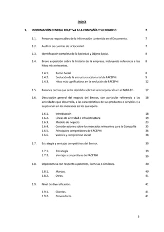 3
ÍNDICE
1. INFORMACIÓN GENERAL RELATIVA A LA COMPAÑÍA Y SU NEGOCIO 7
1.1. Personas responsables de la información contenida en el Documento. 7
1.2. Auditor de cuentas de la Sociedad. 7
1.3. Identificación completa de la Sociedad y Objeto Social. 8
1.4. Breve exposición sobre la historia de la empresa, incluyendo referencia a los
hitos más relevantes.
8
1.4.1. Razón Social 8
1.4.2. Evolución de la estructura accionarial de FACEPHI 9
1.4.3. Hitos más significativos en la evolución de FACEPHI 12
1.5. Razones por las que se ha decidido solicitar la incorporación en el MAB-EE. 17
1.6. Descripción general del negocio del Emisor, con particular referencia a las
actividades que desarrolla, a las características de sus productos o servicios y a
su posición en los mercados en los que opera.
18
1.6.1. Introducción 18
1.6.2. Líneas de actividad e infraestructura 19
1.6.3. Modelo de negocio 23
1.6.4. Consideraciones sobre los mercados relevantes para la Compañía 35
1.6.5. Principales competidores de FACEPHI 36
1.6.6. Valores y compromiso social 38
1.7. Estrategia y ventajas competitivas del Emisor.
1.7.1. Estrategia
1.7.2. Ventajas competitivas de FACEPHI
39
39
39
1.8. Dependencia con respecto a patentes, licencias o similares. 40
1.8.1. Marcas. 40
1.8.2. Otros. 41
1.9. Nivel de diversificación. 41
1.9.1. Clientes. 41
1.9.2. Proveedores. 41
 