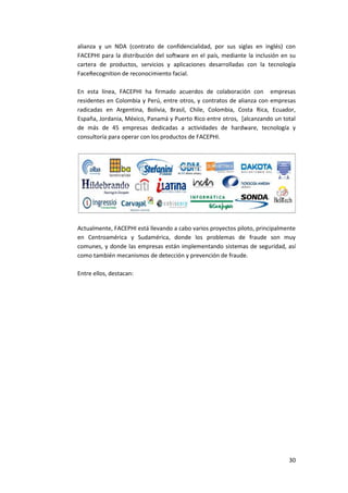 30
alianza y un NDA (contrato de confidencialidad, por sus siglas en inglés) con
FACEPHI para la distribución del software en el país, mediante la inclusión en su
cartera de productos, servicios y aplicaciones desarrolladas con la tecnología
FaceRecognition de reconocimiento facial.
En esta línea, FACEPHI ha firmado acuerdos de colaboración con empresas
residentes en Colombia y Perú, entre otros, y contratos de alianza con empresas
radicadas en Argentina, Bolivia, Brasil, Chile, Colombia, Costa Rica, Ecuador,
España, Jordania, México, Panamá y Puerto Rico entre otros, [alcanzando un total
de más de 45 empresas dedicadas a actividades de hardware, tecnología y
consultoría para operar con los productos de FACEPHI.
Actualmente, FACEPHI está llevando a cabo varios proyectos piloto, principalmente
en Centroamérica y Sudamérica, donde los problemas de fraude son muy
comunes, y donde las empresas están implementando sistemas de seguridad, así
como también mecanismos de detección y prevención de fraude.
Entre ellos, destacan:
 