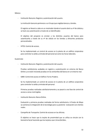 32
México:
- Institución Bancaria: Registro y autenticación del usuario.
La institución bancaria pertenece a un Grupo que engloba bancos y tiendas.
El registro se llevará a cabo en un mostrador donde el usuario dará su nº de cédula y
se hará una autenticación a través de un identificador.
El objetivo del proyecto es enrolar a los distintos usuarios del banco para
autenticarles a través de su nº de cédula en las tiendas y ofrecerles productos
personalizados.
- HITSS: Control de acceso.
Se ha implementado un control de acceso en la planta de un edificio corporativo
para controlar la salida y entrada del personal así como las horas laborales.
Guatemala:
- Institución Bancaria: Registro y autenticación del usuario.
Pruebas satisfactorias acabadas en registro y autenticación en entorno de Banca
Online y se están iniciando pruebas en las ventanillas del banco en un entorno real.
- GBM: Control de acceso en Edificio Torres Pradera.
Se ha implementado un control de acceso en la planta de un edificio corporativo
para controlar la salida y entrada del personal.
Primeras pruebas realizadas satisfactoriamente y se pasará a una fase de control de
acceso a zonas restringidas.
- Institución Bancaria: Banca Online.
Evaluación y primeras pruebas realizadas de forma satisfactoria. A finales de Mayo
se comienza la integración de la tecnología para su posterior evaluación con clientes
reales.
- Compañía de Transporte: Control de accesos en las oficinas.
El objetivo es hacer que la tarjeta de proximidad que se utiliza se vincule con la
biometría facial haciendo que las tarjetas sean intransferibles.
 