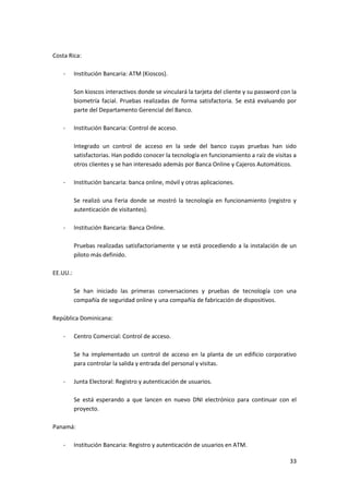 33
Costa Rica:
- Institución Bancaria: ATM (Kioscos).
Son kioscos interactivos donde se vinculará la tarjeta del cliente y su password con la
biometría facial. Pruebas realizadas de forma satisfactoria. Se está evaluando por
parte del Departamento Gerencial del Banco.
- Institución Bancaria: Control de acceso.
Integrado un control de acceso en la sede del banco cuyas pruebas han sido
satisfactorias. Han podido conocer la tecnología en funcionamiento a raíz de visitas a
otros clientes y se han interesado además por Banca Online y Cajeros Automáticos.
- Institución bancaria: banca online, móvil y otras aplicaciones.
Se realizó una Feria donde se mostró la tecnología en funcionamiento (registro y
autenticación de visitantes).
- Institución Bancaria: Banca Online.
Pruebas realizadas satisfactoriamente y se está procediendo a la instalación de un
piloto más definido.
EE.UU.:
Se han iniciado las primeras conversaciones y pruebas de tecnología con una
compañía de seguridad online y una compañía de fabricación de dispositivos.
República Dominicana:
- Centro Comercial: Control de acceso.
Se ha implementado un control de acceso en la planta de un edificio corporativo
para controlar la salida y entrada del personal y visitas.
- Junta Electoral: Registro y autenticación de usuarios.
Se está esperando a que lancen en nuevo DNI electrónico para continuar con el
proyecto.
Panamá:
- Institución Bancaria: Registro y autenticación de usuarios en ATM.
 