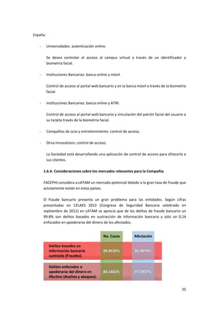 35
España:
- Universidades: autenticación online.
Se desea controlar el acceso al campus virtual a través de un identificador y
biometría facial.
- Instituciones Bancarias: banca online y móvil.
Control de acceso al portal web bancario y en la banca móvil a través de la biometría
facial.
- Instituciones Bancarias: banca online y ATM.
Control de acceso al portal web bancario y vinculación del patrón facial del usuario a
su tarjeta través de la biometría facial.
- Compañías de ocio y entretenimiento: control de acceso.
- Orna Innovations: control de acceso.
La Sociedad está desarrollando una aplicación de control de acceso para ofrecerla a
sus clientes.
1.6.4. Consideraciones sobre los mercados relevantes para la Compañía
FACEPHI considera a LATAM un mercado potencial debido a la gran tasa de fraude que
actulamente existe en estos países.
El fraude bancario presenta un gran problema para las entidades. Según cifras
presentadas en CELAES 2012 (Congreso de Seguridad Bancaria celebrado en
septiembre de 2012) en LATAM se aprecia que de los delitos de fraude bancario un
99.8% son delitos basados en sustracción de información bancaria y sólo un 0,14
enfocados en apoderarse del dinero de los afectados.
 