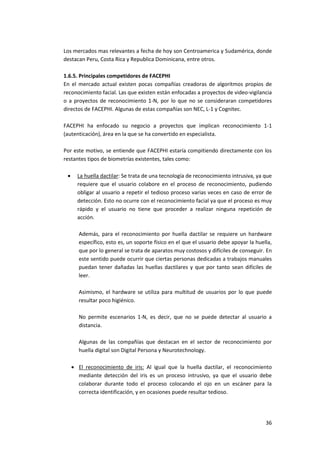 36
Los mercados mas relevantes a fecha de hoy son Centroamerica y Sudamérica, donde
destacan Peru, Costa Rica y Republica Dominicana, entre otros.
1.6.5. Principales competidores de FACEPHI
En el mercado actual existen pocas compañías creadoras de algoritmos propios de
reconocimiento facial. Las que existen están enfocadas a proyectos de video-vigilancia
o a proyectos de reconocimiento 1-N, por lo que no se consideraran competidores
directos de FACEPHI. Algunas de estas compañías son NEC, L-1 y Cognitec.
FACEPHI ha enfocado su negocio a proyectos que implican reconocimiento 1-1
(autenticación), área en la que se ha convertido en especialista.
Por este motivo, se entiende que FACEPHI estaría compitiendo directamente con los
restantes tipos de biometrías existentes, tales como:
 La huella dactilar: Se trata de una tecnología de reconocimiento intrusiva, ya que
requiere que el usuario colabore en el proceso de reconocimiento, pudiendo
obligar al usuario a repetir el tedioso proceso varias veces en caso de error de
detección. Esto no ocurre con el reconocimiento facial ya que el proceso es muy
rápido y el usuario no tiene que proceder a realizar ninguna repetición de
acción.
Además, para el reconocimiento por huella dactilar se requiere un hardware
específico, esto es, un soporte físico en el que el usuario debe apoyar la huella,
que por lo general se trata de aparatos muy costosos y difíciles de conseguir. En
este sentido puede ocurrir que ciertas personas dedicadas a trabajos manuales
puedan tener dañadas las huellas dactilares y que por tanto sean difíciles de
leer.
Asimismo, el hardware se utiliza para multitud de usuarios por lo que puede
resultar poco higiénico.
No permite escenarios 1-N, es decir, que no se puede detectar al usuario a
distancia.
Algunas de las compañías que destacan en el sector de reconocimiento por
huella digital son Digital Persona y Neurotechnology.
 El reconocimiento de iris: Al igual que la huella dactilar, el reconocimiento
mediante detección del iris es un proceso intrusivo, ya que el usuario debe
colaborar durante todo el proceso colocando el ojo en un escáner para la
correcta identificación, y en ocasiones puede resultar tedioso.
 