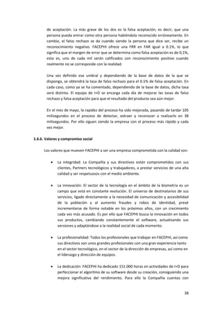 38
de aceptación. La más grave de los dos es la falsa aceptación, es decir, que una
persona pueda entrar como otra persona habiéndola reconocido erróneamente. En
cambio, el falso rechazo se da cuando siendo la persona que dice ser, recibe un
reconocimiento negativo. FACEPHI ofrece una FRR en FAR igual a 0.1%, lo que
significa que el margen de error que se determina como falsa aceptación es de 0,1%,
esto es, uno de cada mil serán calificados con reconocimiento positivo cuando
realmente no se corresponde con la realidad.
Una vez definido ese umbral y dependiendo de la base de datos de la que se
disponga, se obtendrá la tasa de falso rechazo para el 0.1% de falsa aceptación. En
cada caso, como ya se ha comentado, dependiendo de la base de datos, dicha tasa
será distinta. El equipo de I+D se encarga cada día de mejorar las tasas de falso
rechazo y falsa aceptación para que el resultado del producto sea aún mejor.
En el mes de mayo, la rapidez del proceso ha sido mejorada, pasando de tardar 105
milisegundos en el proceso de detectar, extraer y reconocer a realizarlo en 38
milisegundos. Por ello siguen siendo la empresa con el proceso más rápido y cada
vez mejor.
1.6.6. Valores y compromiso social
Los valores que mueven FACEPHI a ser una empresa comprometida con la calidad son:
 La integridad: La Compañía y sus directivos están comprometidos con sus
clientes, Partners tecnológicos y trabajadores, a prestar servicios de una alta
calidad y ser respetuosos con el medio ambiente.
 La innovación: El sector de la tecnología en el ámbito de la biometría es un
campo que está en constante evolución. El universo de destinatarios de sus
servicios, ligado directamente a la necesidad de comunicación y accesibilidad
de la población y al aumento fraudes y robos de identidad, prevé
incrementarse de forma notable en los próximos años, con un crecimiento
cada vez más acusado. Es por ello que FACEPHI busca la innovación en todos
sus productos, cambiando constantemente el software, actualizando sus
versiones y adaptándose a la realidad social de cada momento.
 La profesionalidad: Todos los profesionales que trabajar en FACEPHI, así como
sus directivos son unos grandes profesionales con una gran experiencia tanto
en el sector tecnológico, en el sector de la dirección de empresas, así como en
el liderazgo y dirección de equipos.
 La dedicación: FACEPHI ha dedicado 151.000 horas en actividades de I+D para
perfeccionar el algoritmo de su software desde su creación, consiguiendo una
mejora significativa del rendimiento. Para ello la Compañía cuentas con
 