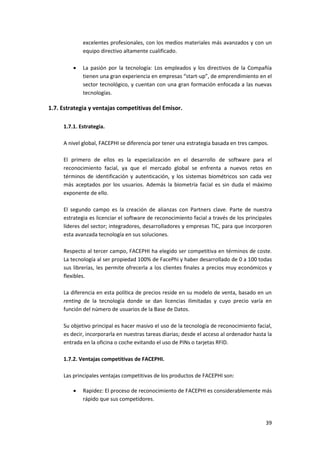 39
excelentes profesionales, con los medios materiales más avanzados y con un
equipo directivo altamente cualificado.
 La pasión por la tecnología: Los empleados y los directivos de la Compañía
tienen una gran experiencia en empresas “start-up”, de emprendimiento en el
sector tecnológico, y cuentan con una gran formación enfocada a las nuevas
tecnologías.
1.7. Estrategia y ventajas competitivas del Emisor.
1.7.1. Estrategia.
A nivel global, FACEPHI se diferencia por tener una estrategia basada en tres campos.
El primero de ellos es la especialización en el desarrollo de software para el
reconocimiento facial, ya que el mercado global se enfrenta a nuevos retos en
términos de identificación y autenticación, y los sistemas biométricos son cada vez
más aceptados por los usuarios. Además la biometría facial es sin duda el máximo
exponente de ello.
El segundo campo es la creación de alianzas con Partners clave. Parte de nuestra
estrategia es licenciar el software de reconocimiento facial a través de los principales
líderes del sector; integradores, desarrolladores y empresas TIC, para que incorporen
esta avanzada tecnología en sus soluciones.
Respecto al tercer campo, FACEPHI ha elegido ser competitiva en términos de coste.
La tecnología al ser propiedad 100% de FacePhi y haber desarrollado de 0 a 100 todas
sus librerías, les permite ofrecerla a los clientes finales a precios muy económicos y
flexibles.
La diferencia en esta política de precios reside en su modelo de venta, basado en un
renting de la tecnología donde se dan licencias ilimitadas y cuyo precio varía en
función del número de usuarios de la Base de Datos.
Su objetivo principal es hacer masivo el uso de la tecnología de reconocimiento facial,
es decir, incorporarla en nuestras tareas diarias; desde el acceso al ordenador hasta la
entrada en la oficina o coche evitando el uso de PINs o tarjetas RFID.
1.7.2. Ventajas competitivas de FACEPHI.
Las principales ventajas competitivas de los productos de FACEPHI son:
 Rapidez: El proceso de reconocimiento de FACEPHI es considerablemente más
rápido que sus competidores.
 