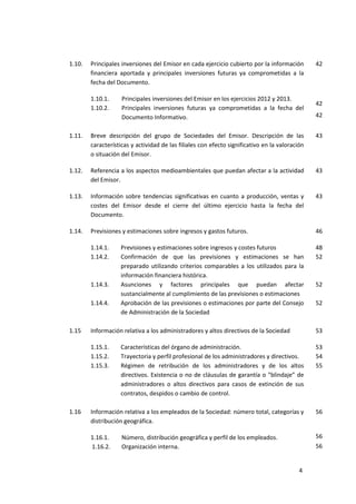 4
1.10. Principales inversiones del Emisor en cada ejercicio cubierto por la información
financiera aportada y principales inversiones futuras ya comprometidas a la
fecha del Documento.
1.10.1. Principales inversiones del Emisor en los ejercicios 2012 y 2013.
1.10.2. Principales inversiones futuras ya comprometidas a la fecha del
Documento Informativo.
42
42
42
1.11. Breve descripción del grupo de Sociedades del Emisor. Descripción de las
características y actividad de las filiales con efecto significativo en la valoración
o situación del Emisor.
43
1.12. Referencia a los aspectos medioambientales que puedan afectar a la actividad
del Emisor.
43
1.13. Información sobre tendencias significativas en cuanto a producción, ventas y
costes del Emisor desde el cierre del último ejercicio hasta la fecha del
Documento.
43
1.14. Previsiones y estimaciones sobre ingresos y gastos futuros. 46
1.14.1. Previsiones y estimaciones sobre ingresos y costes futuros 48
1.14.2. Confirmación de que las previsiones y estimaciones se han
preparado utilizando criterios comparables a los utilizados para la
información financiera histórica.
52
1.14.3. Asunciones y factores principales que puedan afectar
sustancialmente al cumplimiento de las previsiones o estimaciones
52
1.14.4. Aprobación de las previsiones o estimaciones por parte del Consejo
de Administración de la Sociedad
52
1.15 Información relativa a los administradores y altos directivos de la Sociedad 53
1.15.1. Características del órgano de administración. 53
1.15.2. Trayectoria y perfil profesional de los administradores y directivos. 54
1.15.3. Régimen de retribución de los administradores y de los altos
directivos. Existencia o no de cláusulas de garantía o “blindaje” de
administradores o altos directivos para casos de extinción de sus
contratos, despidos o cambio de control.
55
1.16 Información relativa a los empleados de la Sociedad: número total, categorías y
distribución geográfica.
1.16.1. Número, distribución geográfica y perfil de los empleados.
1.16.2. Organización interna.
56
56
56
 