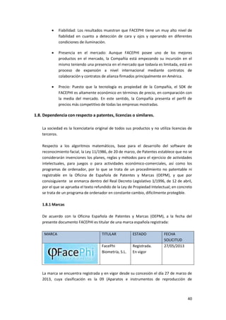 40
 Fiabilidad: Los resultados muestran que FACEPHI tiene un muy alto nivel de
fiabilidad en cuanto a detección de cara y ojos y operando en diferentes
condiciones de iluminación.
 Presencia en el mercado: Aunque FACEPHI posee uno de los mejores
productos en el mercado, la Compañía está empezando su incursión en el
mismo teniendo una presencia en el mercado que todavía es limitada, está en
proceso de expansión a nivel internacional mediante contratos de
colaboración y contratos de alianza firmados principalmente en América.
 Precio: Puesto que la tecnología es propiedad de la Compañía, el SDK de
FACEPHI es altamente económico en términos de precio, en comparación con
la media del mercado. En este sentido, la Compañía presenta el perfil de
precios más competitivo de todas las empresas mostradas.
1.8. Dependencia con respecto a patentes, licencias o similares.
La sociedad es la licenciataria original de todos sus productos y no utiliza licencias de
terceros.
Respecto a los algoritmos matemáticos, base para el desarrollo del software de
reconocimiento facial, la Ley 11/1986, de 20 de marzo, de Patentes establece que no se
considerarán invenciones los planes, reglas y métodos para el ejercicio de actividades
intelectuales, para juegos o para actividades económico-comerciales, así como los
programas de ordenador, por lo que se trata de un procedimiento no patentable ni
registrable en la Oficina de Española de Patentes y Marcas (OEPM), y que por
consisiguiente se enmarca dentro del Real Decreto Legislativo 1/1996, de 12 de abril,
por el que se aprueba el texto refundido de la Ley de Propiedad Intelectual; en concreto
se trata de un programa de ordenador en constante cambio, difícilmente protegible.
1.8.1 Marcas
De acuerdo con la Oficina Española de Patentes y Marcas (OEPM), a la fecha del
presente documento FACEPHI es titular de una marca española registrada:
MARCA TITULAR ESTADO FECHA
SOLICITUD
FacePhi
Biometría, S.L.
Registrada.
En vigor
27/05/2013
La marca se encuentra registrada y en vigor desde su concesión el día 27 de marzo de
2013, cuya clasificación es la 09 (Aparatos e instrumentos de reproducción de
 