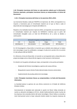 42
1.10. Principales inversiones del Emisor en cada ejercicio cubierto por la información
financiera aportada y principales inversiones futuras ya comprometidas a la fecha del
Documento.
1.10.1. Principales inversiones del Emisor en los ejercicios 2012 y 2013.
Las inversiones llevadas a cabo por FACEPHI en el ejercicios de 2012, corresponde en su
mayoría a inversiones para el inmovilizado material con el que se llevó a cabo el
desarrollo de la tecnología por el importe de 8.840,14.-€.
Respecto a las realizadas durante el ejercicio 2013, corresponde una inversión total para
el inmovilizado material por importe de 8.870,69.-€ mientras que la parte del
inmovilizado intangible suma un total de 497.034,45.-€, tal y como se detalla a
continuación:
Activación de gastos correspondientes a:
I+D Desarrollo Viajes Total
218.958,21 € 153.319,40 € 124.756,84 € 497.034,45 €
En I+D (Investigación y Desarrollo), la inversión que se detalla viene dada por la mejora
de la tecnología, lo que ha conllevado a conseguir el salto de la versión 4.0 a la versión
4.1 del software SDK de FACEPHI.
En referencia al área de Desarrollo, la inversión se corresponde tanto a desarrollo de la
propia tecnología como al desarrollo de negocio a nivel nacional e internacional.
En relación con los gastos activados por viajes, corresponden a tres puntos principales:
- Ampliación de Partners tecnológicos y apertura de nuevas oficinas.
- Búsqueda de nuevos clientes finales (denominadas misiones comerciales).
- Implementación de pruebas piloto de la tecnología.
.
1.10.2. Principales inversiones futuras ya comprometidas a la fecha del Documento
Informativo.
La Sociedad planea la apertura de una oficina comercial en el Estado de California
(Estados Unidos).
Concretamente la Sociedad está valorando la opción de Silicon Valley teniendo en
cuenta su ubicación estratégica en EE.UU., donde tradicionalmente existen muchas de
las empresas más conocidas dentro del sector tecnológico. Silicon Valley es conocida a
nivel internacional como la mejor ubicación donde residen las mayores empresas de
 
