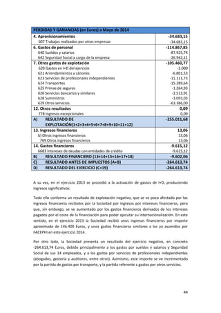 44
PÉRDIDAS Y GANANCIAS (en Euros) a Mayo de 2014
4. Aprovisionamientos
607 Trabajos realizados por otras empresas
-34.683,15
-34.683,15
6. Gastos de personal
640 Sueldos y salarios
642 Seguridad Social a cargo de la empresa
-114.867,85
-87.925,74
-26.942,11
7. Otros gastos de explotación
620 Gastos en I+D del ejercicio
621 Arrendamientos y cánones
623 Servicios de profesionales independientes
624 Transportes
625 Primas de seguros
626 Servicios bancarios y similares
628 Suministros
629 Otros servicios
-105.460,77
-2.000
-6.801,53
-11.111,73
-15.289,64
-1.264,93
-2.513,91
-3.093,03
-63.386,00
12. Otros resultados
778 Ingresos excepcionales
0,09
0,09
A) RESULTADO DE
EXPLOTACIÓN(1+2+3+4+5+6+7+8+9+10+11+12)
-255.011,68
13. Ingresos financieros
b) Otros ingresos financieros
769 Otros ingresos financieros
13,06
13,06
13,06
14. Gastos financieros
6683 Intereses de deudas con entidades de crédito
-9.615,12
-9.615,12
B) RESULTADO FINANCIERO (13+14+15+16+17+18) -9.602,06
C) RESULTADO ANTES DE IMPUESTOS (A+B) -264.613,74
D) RESULTADO DEL EJERCICIO (C+19) -264.613,74
A su vez, en el ejercicio 2013 se procedió a la activación de gastos de I+D, produciendo
ingresos significativos.
Todo ello conforma un resultado de explotación negativo, que se ve poco afectado por los
ingresos financieros recibidos por la Sociedad por ingresos por intereses financieros, pero
que, sin embargo, se ve aumentado por los gastos financieros derivados de los intereses
pagados por el coste de la financiación para poder ejecutar su internacionalización. En este
sentido, en el ejercicio 2013 la Sociedad recibió unos ingresos financieros por importe
aproximado de 146.400 Euros, y unos gastos financieros similares a los ya asumidos por
FACEPHI en este ejercicio 2014.
Por otro lado, la Sociedad presenta un resultado del ejercicio negativo, en concreto
-264.613,74 Euros, debido principalmente a los gastos por sueldos y salarios y Seguridad
Social de sus 14 empleados, y a los gastos por servicios de profesionales independientes
(abogados, gestoría y auditores, entre otros). Asimismo, este importe se ve incrementado
por la partida de gastos por transporte, y la partida referente a gastos por otros servicios.
 