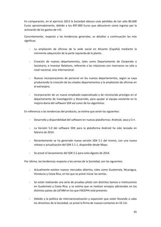 45
En comparación, en el ejercicio 2013 la Sociedad obtuvo unas pérdidas de tan sólo 80.600
Euros aproximadamente, debido a los 497.000 Euros que obtuvieron como ingreso por la
activación de los gastos de I+D.
Concretamente, respecto a las tendencias generales, se detallan a continuación las más
significas:
- La ampliación de oficinas de la sede social en Alicante (España) mediante la
inminente adquisición de la parte izquierda de la planta.
- Creación de nuevos departamentos, tales como Departamento de Corporate o
Societario, e Investor Relations, referente a las relaciones con inversores no sólo a
nivel nacional, sino internacional.
- Nuevas incorporaciones de personal en los nuevos departamentos, según se vaya
produciendo la creación de los citados departamentos y la ampliación de oficinas en
el extranjero.
- Incorporación de un nuevo empleado especializado y de reconocido prestigio en el
departamento de Investigación y Desarrollo, para ayudar al equipo existente en la
mejora diaria del software SDK así como de los algoritmos.
En referencia a las tendencias del producto, se estima que serán las siguientes:
- Desarrollo y disponibilidad del software en nuevas plataformas: Android, Java y C++.
- La Versión 5.0 del software SDK para la plataforma Android ha sido lanzada en
febrero de 2014.
- Recientemente se ha generado nueva versión SDK 5.1 del mismo, con una nueva
release o actualización del SDK 5.1.1, disponible desde Mayo.
- Se prevé el lanzamiento del SDK 5.2 para Julio-Agosto de 2014.
Por último, las tendencias respecto a las ventas de la Sociedad, son las siguientes:
- Actualmente existen nuevos mercados abiertos, tales como Guatemala, Nicaragua,
Honduras y Costa Rica, en los que se prevé iniciar las ventas.
- Se están realizando una serie de pruebas piloto con distintos bancos e instituciones
en Guatemala y Costa Rica, y se estima que se realicen ensayos adicionales en los
distintos países de LATAM en los que FACEPHI está presente.
- Debido a la política de internacionalización y expansión que están llevando a cabo
los directivos de la Sociedad, se prevé la firma de nuevos contactos en EE.UU.
 