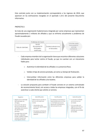 47
Este contrato junto con su implementación correspondería a los ingresos de 2014, que
aparecen en las estimaciones recogidas en el apartado 1.14.1 del presente Documento
Informativo.
PROYECTO 2:
Se trata de una organización Sudamericana integrada por varias empresas que representan
aproximadamente 2 millones de afiliados y que se enfrenta actualmente a problemas de
fraude causados por:
- Cada empresa miembro de la organización tiene que encontrar diferentes soluciones
individuales para luchar contra el fraude, ya que no cuentan con un mecanismo
fiable para:
o Autenticar la identidad de los afiliados o su presencia física.
o Validar el tipo de servicio prestado, así como su tiempo de finalización.
o Intercambiar información entre las diferentes empresas para validar la
identidad de los afiliados y las tarjetas.
- La solución propuesta para combatir el fraude consiste en un sistema centralizado
de reconocimiento facial, con acceso a todas las empresas integradas, con el fin de
autenticar a cada cliente que solicite un servicio.
-
 
