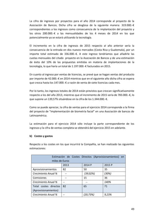 49
La cifra de ingresos por proyectos para el año 2014 corresponde al proyecto de la
Asociación de Bancos. Dicha cifra se desglosa de la siguiente manera: 319.000.-€
correspondientes a los ingresos como consecuencia de la implantación del proyecto y
los otros 200.000.-€ a las mensualidades de los 4 meses de 2014 en los que
potencialmente ya se estará utilizando la tecnología.
El incremento en la cifra de ingresos de 2015 respecto al año anterior sería la
consecuencia de la entrada en dos nuevos mercados (Costa Rica y Guatemala), por un
importe total estimado de 336.000.-€. A este ingreso tendríamos que añadirle las
cuotas mensuales del citado proyecto en la Asociación de Bancos y de una estimación
de éxito del 10% de las propuestas emitidas en materia de implantaciones de la
tecnología, lo que haría un total de 1.197.000.-€ facturados en 2015.
En cuanto al ingreso por ventas de licencias, se prevé que se hagan ventas del producto
por importe de 42.000.-€ en 2014 mientras que en el siguiente año dicha cifra se espera
que crezca hasta los 147.000.-€ a razón de venta de siete licencias cada mes.
Por lo tanto, los ingresos totales de 2014 están previstos que crezcan significativamente
respecto a los del año 2013, mientras que el incremento de 2015 sería de 783.000.-€, lo
que supone un 139,57% situándose en la cifra de los 1.344.000.-€.
Como se puede apreciar, la cifra de ventas para el ejercicio 2014 corresponde a la firma
del proyecto de “implementación de biometría facial” en una Asociación de bancos de
Latinoamérica.
La estimación para el ejercicio 2014 sólo incluye la parte correspondiente de los
ingresos y la cifra de ventas completa se obtendrá del ejercicio 2015 en adelante.
b) Costes y gastos
Respecto a los costes en los que incurrirá la Compañía, se han realizado las siguientes
estimaciones:
Estimación de Costes Directos (Aprovisionamientos) en
miles de Euros
2013 2014 P 2015 P
Aprovisionamientos 82 50 35
Crecimiento Anual % -- (39,02%) (30%)
Comisiones -- 15 36
Crecimiento Anual % -- -- 140%
Total costes directos
(Aprovisionamientos)
82 65 71
Crecimiento Anual % -- (20,73%) 9,23%
 