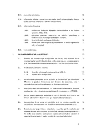 5
1.17. Accionistas principales. 58
1.18. Información relativa a operaciones vinculadas significativas realizadas durante
los dos ejercicios anteriores a la fecha del Documento.
58
1.19. Información financiera 59
1.19.1. Información financiera agregada correspondiente a los últimos
ejercicios 2012 y 2013.
59
1.19.2. Opiniones adversas, negaciones de opinión, salvedades o
limitaciones de alcance por parte de los auditores.
70
1.19.3. Descripción de la política de dividendos. 70
1.19.4. Información sobre litigios que puedan tener un efecto significativo
sobre la Sociedad.
71
1.20. Factores de riesgo. 71
2. INFORMACIÓN RELATIVA A LAS ACCIONES 75
2.1. Número de acciones cuya incorporación se solicita, valor nominal de las
mismas. Capital social, indicación de si existen otras clases o series de acciones
y de si se han emitido valores que den derecho a suscribir o adquirir acciones.
75
2.2. Grado de difusión de las acciones.
2.2.1. Acuerdos relativos a la incorporación al MAB-EE.
2.2.2 Importe de la Incorporación.
75
75
75
2.3. Características principales de las acciones y los derechos que incorporan.
Mención a posibles limitaciones del derecho de asistencia, voto y
nombramiento de administradores por el sistema proporcional.
76
2.4. Descripción de cualquier condición a la libre transmisibilidad de las acciones,
estatutaria o extra estatutaria, compatible con la negociación en el MAB-EE.
78
2.5. Pactos para-sociales entre accionistas o entre la Sociedad y accionistas que
limiten la transmisión de acciones o que afecten al derecho de voto.
78
2.6. Compromisos de no venta o transmisión, o de no emisión, asumidos por
accionistas o por la Sociedad con ocasión de la incorporación en el MAB-EE.
78
2.7. Descripción de las previsiones estatutarias requeridas por la regulación del
MAB-EE relativas a la obligación de comunicar participaciones significativas y
los pactos para-sociales y los requisitos exigibles a la solicitud de exclusión de
negociación en el MAB-EE y a los cambios de control de la Sociedad.
79
 