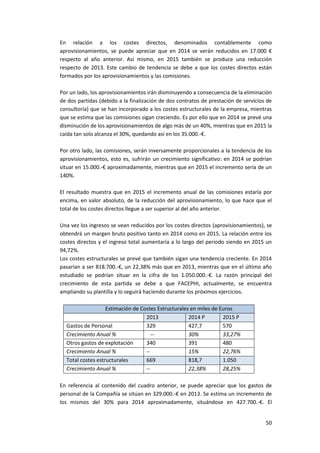 50
En relación a los costes directos, denominados contablemente como
aprovisionamientos, se puede apreciar que en 2014 se verán reducidos en 17.000 €
respecto al año anterior. Así mismo, en 2015 también se produce una reducción
respecto de 2013. Este cambio de tendencia se debe a que los costes directos están
formados por los aprovisionamientos y las comisiones.
Por un lado, los aprovisionamientos irán disminuyendo a consecuencia de la eliminación
de dos partidas (debido a la finalización de dos contratos de prestación de servicios de
consultoría) que se han incorporado a los costes estructurales de la empresa, mientras
que se estima que las comisiones sigan creciendo. Es por ello que en 2014 se prevé una
disminución de los aprovisionamientos de algo más de un 40%, mientras que en 2015 la
caída tan solo alcanza el 30%, quedando así en los 35.000.-€.
Por otro lado, las comisiones, serán inversamente proporcionales a la tendencia de los
aprovisionamientos, esto es, sufrirán un crecimiento significativo: en 2014 se podrían
situar en 15.000.-€ aproximadamente, mientras que en 2015 el incremento sería de un
140%.
El resultado muestra que en 2015 el incremento anual de las comisiones estaría por
encima, en valor absoluto, de la reducción del aprovisionamiento, lo que hace que el
total de los costes directos llegue a ser superior al del año anterior.
Una vez los ingresos se vean reducidos por los costes directos (aprovisionamientos), se
obtendrá un margen bruto positivo tanto en 2014 como en 2015. La relación entre los
costes directos y el ingreso total aumentaría a lo largo del periodo siendo en 2015 un
94,72%.
Los costes estructurales se prevé que también sigan una tendencia creciente. En 2014
pasarían a ser 818.700.-€, un 22,38% más que en 2013, mientras que en el último año
estudiado se podrían situar en la cifra de los 1.050.000.-€. La razón principal del
crecimiento de esta partida se debe a que FACEPHI, actualmente, se encuentra
ampliando su plantilla y lo seguirá haciendo durante los próximos ejercicios.
Estimación de Costes Estructurales en miles de Euros
2013 2014 P 2015 P
Gastos de Personal 329 427,7 570
Crecimiento Anual % -- 30% 33,27%
Otros gastos de explotación 340 391 480
Crecimiento Anual % -- 15% 22,76%
Total costes estructurales 669 818,7 1.050
Crecimiento Anual % -- 22,38% 28,25%
En referencia al contenido del cuadro anterior, se puede apreciar que los gastos de
personal de la Compañía se sitúan en 329.000.-€ en 2013. Se estima un incremento de
los mismos del 30% para 2014 aproximadamente, situándose en 427.700.-€. El
 