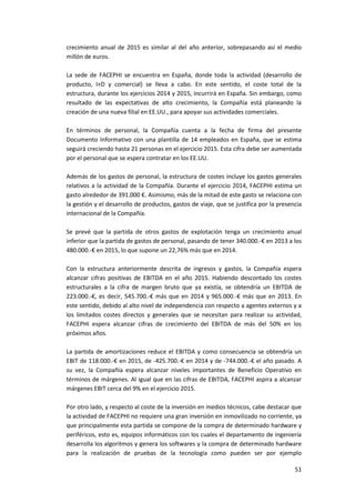 51
crecimiento anual de 2015 es similar al del año anterior, sobrepasando así el medio
millón de euros.
La sede de FACEPHI se encuentra en España, donde toda la actividad (desarrollo de
producto, I+D y comercial) se lleva a cabo. En este sentido, el coste total de la
estructura, durante los ejercicios 2014 y 2015, incurrirá en España. Sin embargo, como
resultado de las expectativas de alto crecimiento, la Compañía está planeando la
creación de una nueva filial en EE.UU., para apoyar sus actividades comerciales.
En términos de personal, la Compañía cuenta a la fecha de firma del presente
Documento Informativo con una plantilla de 14 empleados en España, que se estima
seguirá creciendo hasta 21 personas en el ejercicio 2015. Esta cifra debe ser aumentada
por el personal que se espera contratar en los EE.UU.
Además de los gastos de personal, la estructura de costes incluye los gastos generales
relativos a la actividad de la Compañía. Durante el ejercicio 2014, FACEPHI estima un
gasto alrededor de 391.000 €. Asimismo, más de la mitad de este gasto se relaciona con
la gestión y el desarrollo de productos, gastos de viaje, que se justifica por la presencia
internacional de la Compañía.
Se prevé que la partida de otros gastos de explotación tenga un crecimiento anual
inferior que la partida de gastos de personal, pasando de tener 340.000.-€ en 2013 a los
480.000.-€ en 2015, lo que supone un 22,76% más que en 2014.
Con la estructura anteriormente descrita de ingresos y gastos, la Compañía espera
alcanzar cifras positivas de EBITDA en el año 2015. Habiendo descontado los costes
estructurales a la cifra de margen bruto que ya existía, se obtendría un EBITDA de
223.000.-€, es decir, 545.700.-€ más que en 2014 y 965.000.-€ más que en 2013. En
este sentido, debido al alto nivel de independencia con respecto a agentes externos y a
los limitados costes directos y generales que se necesitan para realizar su actividad,
FACEPHI espera alcanzar cifras de crecimiento del EBITDA de más del 50% en los
próximos años.
La partida de amortizaciones reduce el EBITDA y como consecuencia se obtendría un
EBIT de 118.000.-€ en 2015, de -425.700.-€ en 2014 y de -744.000.-€ el año pasado. A
su vez, la Compañía espera alcanzar niveles importantes de Beneficio Operativo en
términos de márgenes. Al igual que en las cifras de EBITDA, FACEPHI aspira a alcanzar
márgenes EBIT cerca del 9% en el ejercicio 2015.
Por otro lado, y respecto al coste de la inversión en medios técnicos, cabe destacar que
la actividad de FACEPHI no requiere una gran inversión en inmovilizado no corriente, ya
que principalmente esta partida se compone de la compra de determinado hardware y
periféricos, esto es, equipos informáticos con los cuales el departamento de ingeniería
desarrolla los algoritmos y genera los softwares y la compra de determinado hardware
para la realización de pruebas de la tecnología como pueden ser por ejemplo
 
