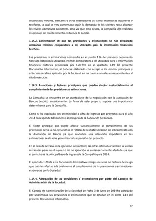 52
dispositivos móviles, webcams y otros ordenadores así como impresoras, escáneres y
teléfonos, la cual se verá aumentada según la demanda de los clientes hasta alcanzar
los niveles operativos suficientes. Una vez que esto ocurra, la Compañía sólo realizará
inversiones de mantenimiento en bienes de capital.
1.14.2. Confirmación de que las previsiones y estimaciones se han preparado
utilizando criterios comparables a los utilizados para la información financiera
histórica.
Las previsiones y estimaciones contenidas en el punto 1.14 del presente documento
han sido elaboradas utilizando criterios comparables a los utilizados para la información
financiera histórica presentada por FACEPHI en el apartado 1.19 del presente
Documento Informativo, al haberse elaborado con arreglo a los mismos principios y
criterios contables aplicados por la Sociedad en las cuentas anuales correspondientes al
citado ejercicio.
1.14.3. Asunciones y factores principales que puedan afectar sustancialmente al
cumplimiento de las previsiones o estimaciones.
La Compañía se encuentra en un punto clave de la negociación con la Asociación de
Bancos descrito anteriormente. La firma de este proyecto supone una importancia
determinante para la Compañía.
Como se ha explicado con anterioridad la cifra de ingresos por proyectos para el año
2014 corresponde básicamente al proyecto de la Asociación de Bancos.
El factor principal que puede afectar sustancialmente al cumplimiento de las
previsiones sería la no ejecución o el retraso de la materialización de este contrato con
la Asociación de Bancos ya que supondría una alteración importante en las
estimaciones realizadas y ralentizaría la expansión del producto.
En el caso de retraso en la ejecución del contrato las cifras estimadas también se verían
retrasadas pero en el supuesto de no ejecución se verían seriamente afectadas ya que
el contrato es la principal base de ingreso de la Compañía para 2014.
El apartado 1.20 de este Documento Informativo recoge una serie de factores de riesgo
que podrían afectar adicionalmente al cumplimiento de las previsiones o estimaciones
elaboradas por la Sociedad.
1.14.4. Aprobación de las previsiones o estimaciones por parte del Consejo de
Administración de la Sociedad.
El Consejo de Administración de la Sociedad de fecha 3 de junio de 2014 ha aprobado
por unanimidad las previsiones o estimaciones que se detallan en el punto 1.14 del
presente Documento Informativo.
 