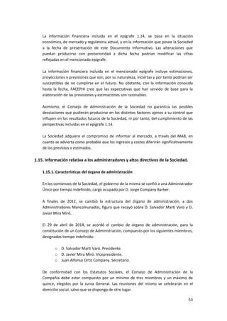 53
La información financiera incluida en el epígrafe 1.14, se basa en la situación
económica, de mercado y regulatoria actual, y en la información que posee la Sociedad
a la fecha de presentación de este Documento Informativo. Las alteraciones que
puedan producirse con posterioridad a dicha fecha podrían modificar las cifras
reflejadas en el mencionado epígrafe.
La información financiera incluida en el mencionado epígrafe incluye estimaciones,
proyecciones y previsiones que son, por su naturaleza, inciertas y por tanto podrían ser
susceptibles de no cumplirse en el futuro. No obstante, con la información conocida
hasta la fecha, FACEPHI cree que las expectativas que han servido de base para la
elaboración de las previsiones y estimaciones son razonables.
Asimismo, el Consejo de Administración de la Sociedad no garantiza las posibles
desviaciones que pudieran producirse en los distintos factores ajenos a su control que
influyen en los resultados futuros de la Sociedad, ni por tanto, del cumplimiento de las
perspectivas incluidas en el epígrafe 1.14.
La Sociedad adquiere el compromiso de informar al mercado, a través del MAB, en
cuanto se advierta como probable que los ingresos y costes diferirán significativamente
de los previstos o estimados.
1.15. Información relativa a los administradores y altos directivos de la Sociedad.
1.15.1. Características del órgano de administración
En los comienzos de la Sociedad, el gobierno de la misma se confió a una Administrador
Único por tiempo indefinido, cargo ocupado por D. Jorge Company Barber.
A finales de 2012, se cambió la estructura del órgano de administración, a dos
Administradores Mancomunados, figura que recayó sobre D. Salvador Martí Varo y D.
Javier Mira Miró.
El 29 de abril de 2014, se acordó el cambio de órgano de administración, para la
constitución de un Consejo de Administración, compuesto por los siguientes miembros,
designados tiempo indefinido:
o D. Salvador Martí Varó. Presidente.
o D. Javier Mira Miró. Vicepresidente.
o Juan Alfonso Ortiz Company. Secretario.
De conformidad con los Estatutos Sociales, el Consejo de Administración de la
Compañía debe estar compuesto por un mínimo de tres miembros y un máximo de
quince, elegidos por la Junta General. Las reuniones del mismo se celebrarán en el
domicilio social, salvo que se disponga de otro lugar.
 