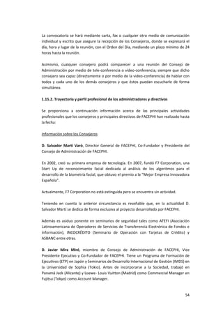 54
La convocatoria se hará mediante carta, fax o cualquier otro medio de comunicación
individual y escrito que asegure la recepción de los Consejeros, donde se expresará el
día, hora y lugar de la reunión, con el Orden del Día, mediando un plazo mínimo de 24
horas hasta la reunión.
Asimismo, cualquier consejero podrá comparecer a una reunión del Consejo de
Administración por medio de tele-conferencia o video-conferencia, siempre que dicho
consejero sea capaz (directamente o por medio de la video-conferencia) de hablar con
todos y cada uno de los demás consejeros y que éstos puedan escucharle de forma
simultánea.
1.15.2. Trayectoria y perfil profesional de los administradores y directivos
Se proporciona a continuación información acerca de las principales actividades
profesionales que los consejeros y principales directivos de FACEPHI han realizado hasta
la fecha:
Información sobre los Consejeros
D. Salvador Martí Varó, Director General de FACEPHI, Co-Fundador y Presidente del
Consejo de Administración de FACEPHI.
En 2002, creó su primera empresa de tecnología. En 2007, fundó F7 Corporation, una
Start Up de reconocimiento facial dedicada al análisis de los algoritmos para el
desarrollo de la biometría facial, que obtuvo el premio a la “Mejor Empresa Innovadora
Española”.
Actualmente, F7 Corporation no está extinguida pero se encuentra sin actividad.
Teniendo en cuenta la anterior circunstancia es reseñable que, en la actualidad D.
Salvador Martí se dedica de forma exclusiva al proyecto desarrollado por FACEPHI.
Además es asiduo ponente en seminarios de seguridad tales como ATEFI (Asociación
Latinoamericana de Operadores de Servicios de Transferencia Electrónica de Fondos e
Información), INCOCRÉDITO (Seminario de Operación con Tarjetas de Crédito) y
ASBANC entre otras.
D. Javier Mira Miró, miembro de Consejo de Administración de FACEPHI, Vice
Presidente Ejecutivo y Co-Fundador de FACEPHI. Tiene un Programa de Formación de
Ejecutivos (ETP) en Japón y Seminarios de Desarrollo Internacional de Gestión (IMDS) en
la Universidad de Sophia (Tokio). Antes de incorporarse a la Sociedad, trabajó en
Panamá Jack (Alicante) y Loewe- Louis Vuitton (Madrid) como Commercial Manager en
Fujitsu (Tokyo) como Account Manager.
 