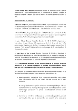 55
D. Juan Alfonso Ortiz Company, miembro del Consejo de Administración de FACEPHI,
Licenciado en Ciencias Empresariales por la Universidad de Alicante, Corredor de
Comercio Colegiado y Notario ejerciente en la plaza de Almansa durante los últimos 16
años.
Información sobre los directivos:
D. Salvador Martí Varó, Director General de FACEPHI. Emprendedor nato, acumula más
de 16 años de experiencia en el sector informático. Visionario, intuitivo y excelente líder
de equipos. Su brillante gestión ha llevado a FACEPHI al éxito desde sus inicios.
D. Javier Mira Miró, Vicepresidente Ejecutivo de FACEPHI. Directivo con más de 15 años
de experiencia en empresas multinacionales gestionando equipos y ejecutando políticas
de expansión. Perfil multicultural y experto en internacionalización.
D. Juan Miguel Sánchez Torrecillas, Director de I+D de FACEPHI. Ingeniero en
Informática. Director técnico del departamento de I+D. Lleva más de 7 años
gestionando el Departamento técnico e investigando algoritmos de reconocimiento de
patrones. Posee un perfil transversal entre metodologías de la investigación y de
sistemas informáticos.
D. Juan Sainz de los Terreros, Director Financiero de FACEPHI. Licenciado en
Administración y Dirección de Empresas. Cursó además un MBA en el Instituto de
Empresa. Tiene 14 años de experiencia en los mercados financieros desde diferentes
perspectivas, especializándose en empresas de pequeña capitalización.
1.15.3. Régimen de retribución de los administradores y de los altos directivos.
Existencia o no de cláusulas de garantía o “blindaje” de administradores o altos
directivos para casos de extinción de sus contratos, despido o cambio de control.
Los Consejeros de la Sociedad ostentarán un cargo retribuido, según se establece en los
Estatutos Sociales de la Compañía. Dicha retribución podrá consistir en:
a) Remuneración fija con carácter anual, cuya cuantía decidirá la Junta General
para cada ejercicio social o con validez para los ejercicios que la Junta
establezca.
El Consejo fijará en cada ejercicio el importe concreto a percibir por cada uno
de los miembros del mismo, pudiendo graduar la cantidad a percibir en función
de los cargos que ocupen, y en general a la dedicación a la empresa de cada
uno de ellos.
b) Asimismo los miembros del Consejo de Administración percibirán, en cada
ejercicio, las dietas que les correspondan por asistencia a las sesiones del
 