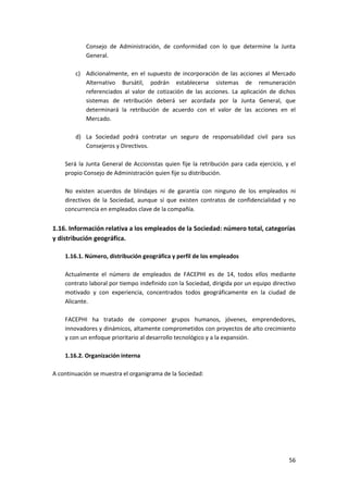 56
Consejo de Administración, de conformidad con lo que determine la Junta
General.
c) Adicionalmente, en el supuesto de incorporación de las acciones al Mercado
Alternativo Bursátil, podrán establecerse sistemas de remuneración
referenciados al valor de cotización de las acciones. La aplicación de dichos
sistemas de retribución deberá ser acordada por la Junta General, que
determinará la retribución de acuerdo con el valor de las acciones en el
Mercado.
d) La Sociedad podrá contratar un seguro de responsabilidad civil para sus
Consejeros y Directivos.
Será la Junta General de Accionistas quien fije la retribución para cada ejercicio, y el
propio Consejo de Administración quien fije su distribución.
No existen acuerdos de blindajes ni de garantía con ninguno de los empleados ni
directivos de la Sociedad, aunque sí que existen contratos de confidencialidad y no
concurrencia en empleados clave de la compañía.
1.16. Información relativa a los empleados de la Sociedad: número total, categorías
y distribución geográfica.
1.16.1. Número, distribución geográfica y perfil de los empleados
Actualmente el número de empleados de FACEPHI es de 14, todos ellos mediante
contrato laboral por tiempo indefinido con la Sociedad, dirigida por un equipo directivo
motivado y con experiencia, concentrados todos geográficamente en la ciudad de
Alicante.
FACEPHI ha tratado de componer grupos humanos, jóvenes, emprendedores,
innovadores y dinámicos, altamente comprometidos con proyectos de alto crecimiento
y con un enfoque prioritario al desarrollo tecnológico y a la expansión.
1.16.2. Organización interna
A continuación se muestra el organigrama de la Sociedad:
 